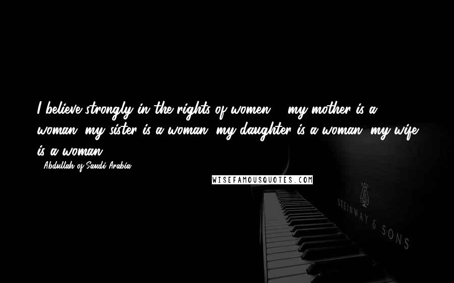 Abdullah Of Saudi Arabia Quotes: I believe strongly in the rights of women ... my mother is a woman, my sister is a woman, my daughter is a woman, my wife is a woman.