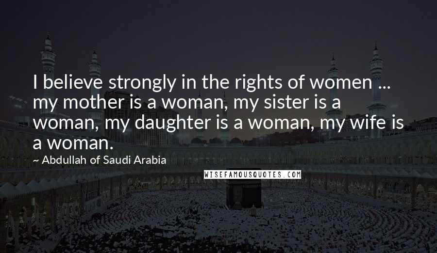 Abdullah Of Saudi Arabia Quotes: I believe strongly in the rights of women ... my mother is a woman, my sister is a woman, my daughter is a woman, my wife is a woman.