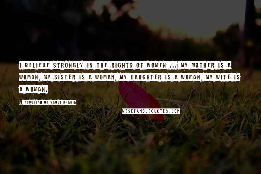 Abdullah Of Saudi Arabia Quotes: I believe strongly in the rights of women ... my mother is a woman, my sister is a woman, my daughter is a woman, my wife is a woman.