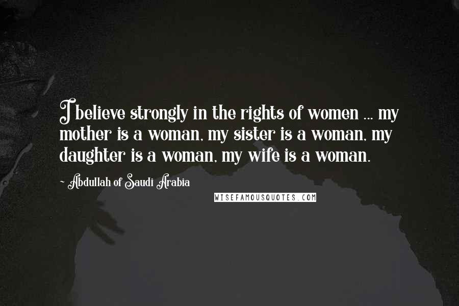 Abdullah Of Saudi Arabia Quotes: I believe strongly in the rights of women ... my mother is a woman, my sister is a woman, my daughter is a woman, my wife is a woman.
