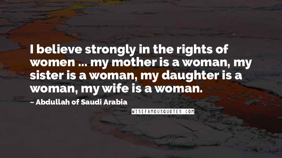 Abdullah Of Saudi Arabia Quotes: I believe strongly in the rights of women ... my mother is a woman, my sister is a woman, my daughter is a woman, my wife is a woman.