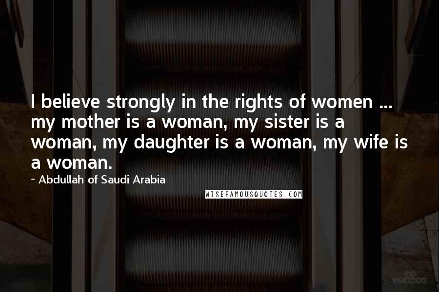 Abdullah Of Saudi Arabia Quotes: I believe strongly in the rights of women ... my mother is a woman, my sister is a woman, my daughter is a woman, my wife is a woman.