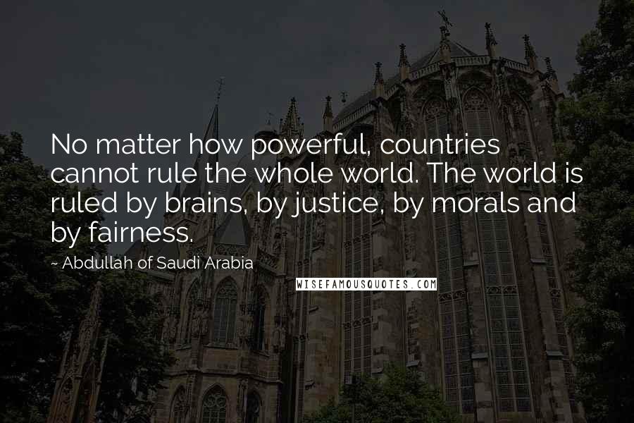 Abdullah Of Saudi Arabia Quotes: No matter how powerful, countries cannot rule the whole world. The world is ruled by brains, by justice, by morals and by fairness.