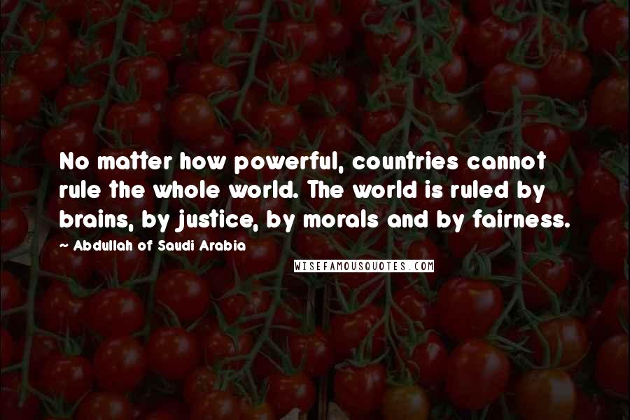 Abdullah Of Saudi Arabia Quotes: No matter how powerful, countries cannot rule the whole world. The world is ruled by brains, by justice, by morals and by fairness.