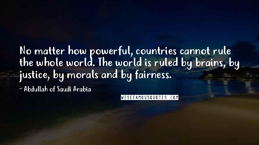 Abdullah Of Saudi Arabia Quotes: No matter how powerful, countries cannot rule the whole world. The world is ruled by brains, by justice, by morals and by fairness.