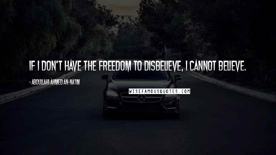 Abdullahi Ahmed An-Na'im Quotes: If I don't have the freedom to disbelieve, I cannot believe.