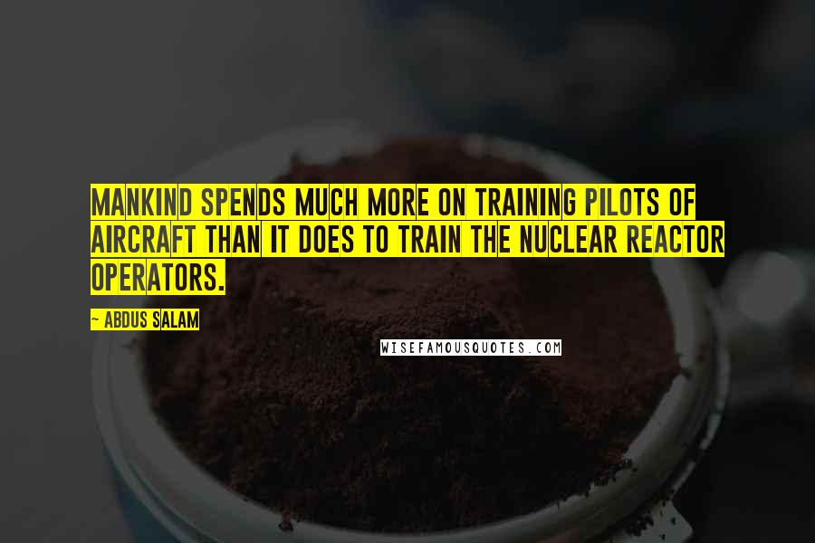 Abdus Salam Quotes: Mankind spends much more on training pilots of aircraft than it does to train the nuclear reactor operators.