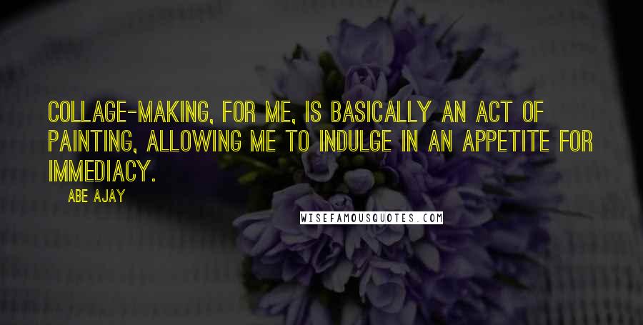 Abe Ajay Quotes: Collage-making, for me, is basically an act of painting, allowing me to indulge in an appetite for immediacy.