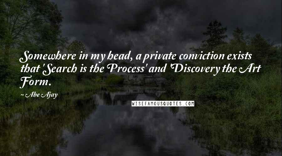 Abe Ajay Quotes: Somewhere in my head, a private conviction exists that 'Search is the Process' and 'Discovery the Art Form.