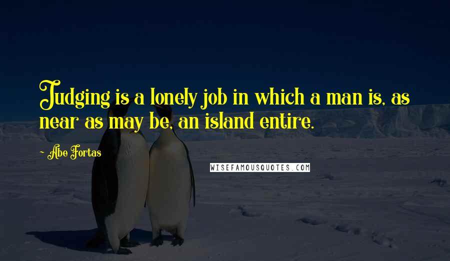 Abe Fortas Quotes: Judging is a lonely job in which a man is, as near as may be, an island entire.