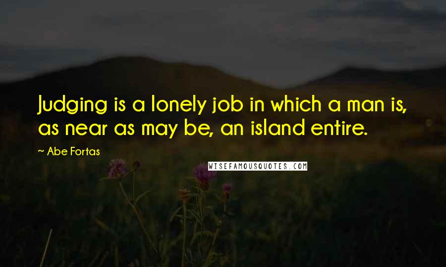 Abe Fortas Quotes: Judging is a lonely job in which a man is, as near as may be, an island entire.