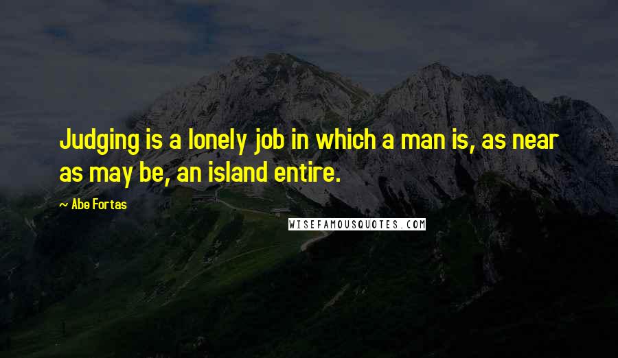 Abe Fortas Quotes: Judging is a lonely job in which a man is, as near as may be, an island entire.