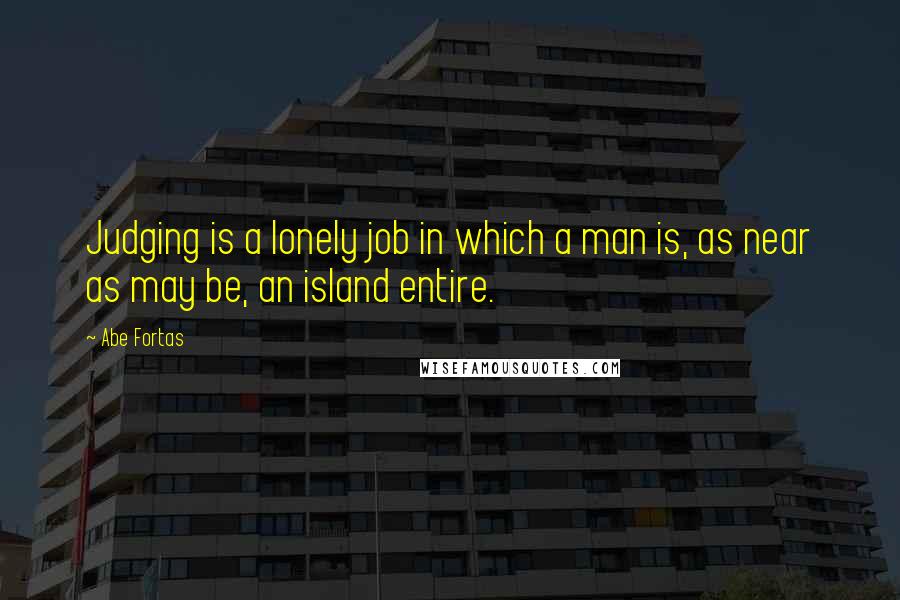 Abe Fortas Quotes: Judging is a lonely job in which a man is, as near as may be, an island entire.