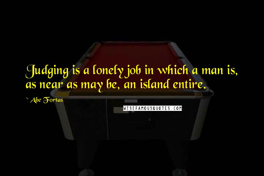 Abe Fortas Quotes: Judging is a lonely job in which a man is, as near as may be, an island entire.