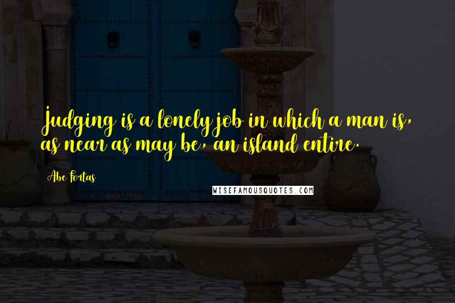 Abe Fortas Quotes: Judging is a lonely job in which a man is, as near as may be, an island entire.