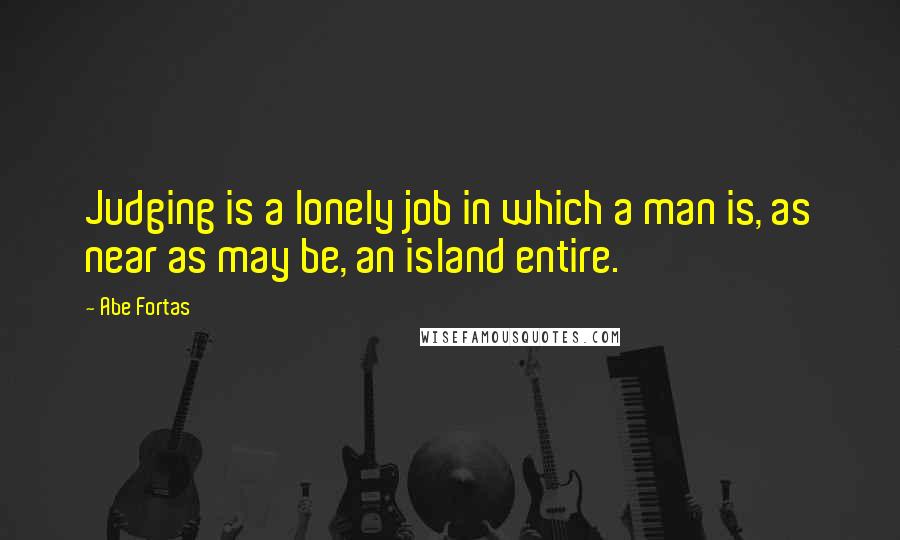 Abe Fortas Quotes: Judging is a lonely job in which a man is, as near as may be, an island entire.