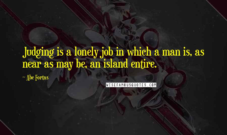 Abe Fortas Quotes: Judging is a lonely job in which a man is, as near as may be, an island entire.