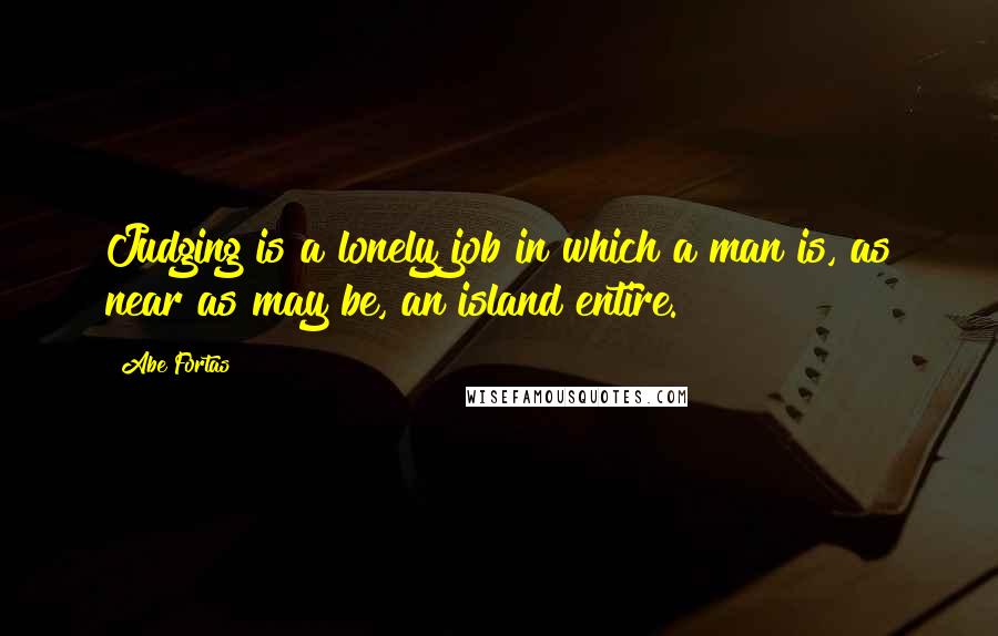 Abe Fortas Quotes: Judging is a lonely job in which a man is, as near as may be, an island entire.