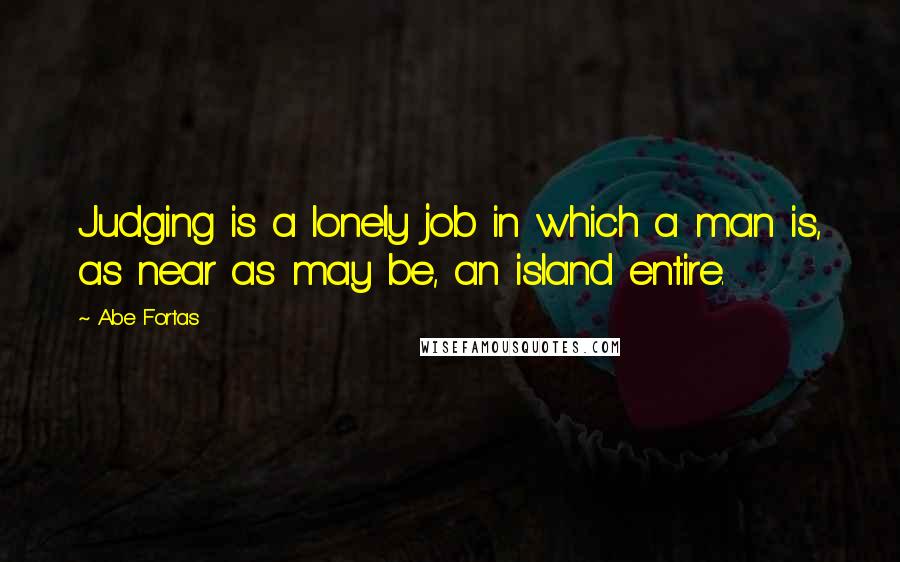 Abe Fortas Quotes: Judging is a lonely job in which a man is, as near as may be, an island entire.