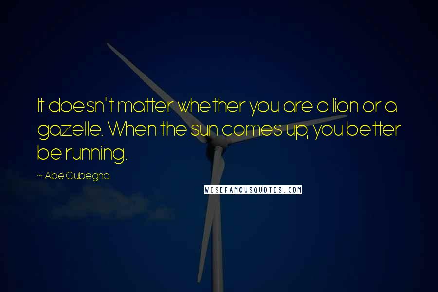 Abe Gubegna Quotes: It doesn't matter whether you are a lion or a gazelle. When the sun comes up, you better be running.