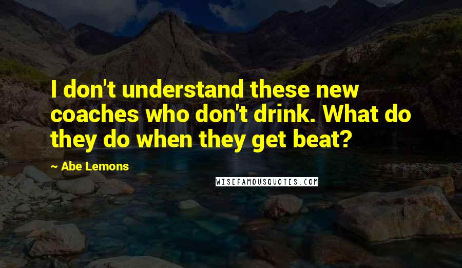 Abe Lemons Quotes: I don't understand these new coaches who don't drink. What do they do when they get beat?