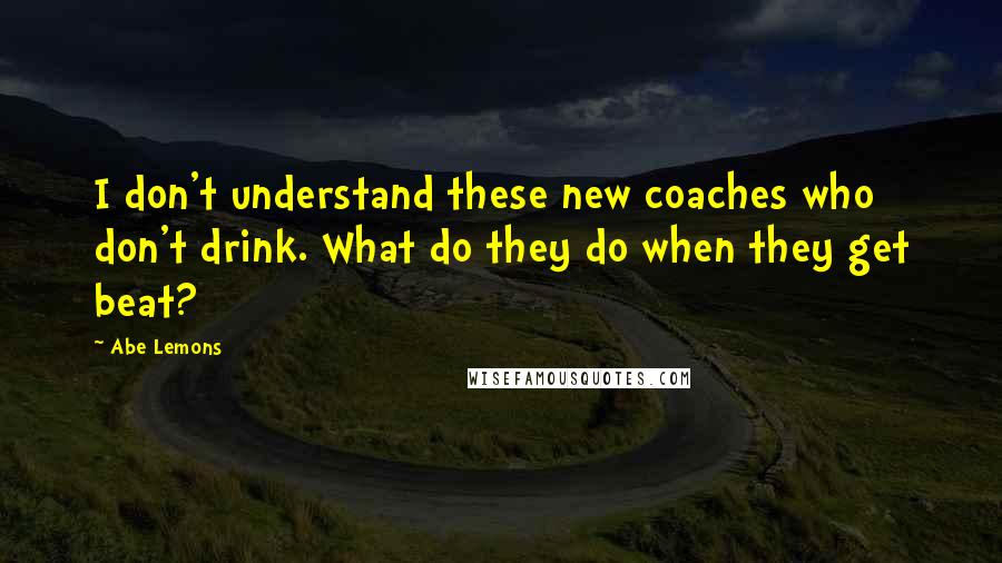 Abe Lemons Quotes: I don't understand these new coaches who don't drink. What do they do when they get beat?