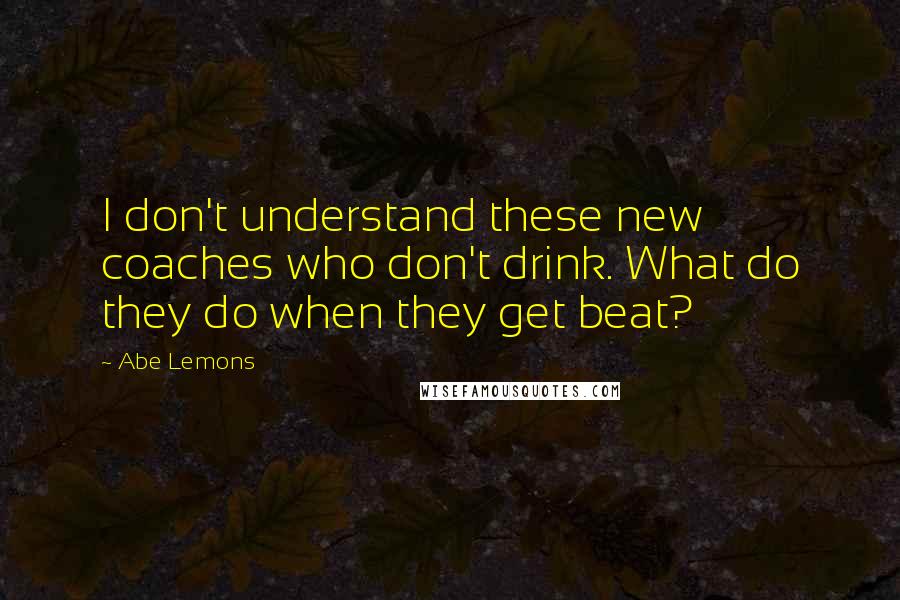 Abe Lemons Quotes: I don't understand these new coaches who don't drink. What do they do when they get beat?