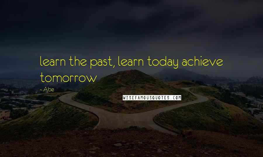 Abe Quotes: learn the past, learn today achieve tomorrow