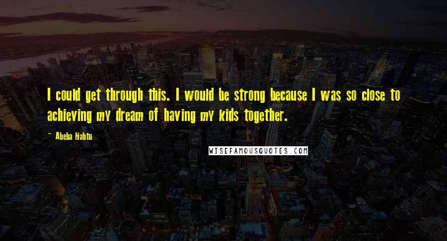 Abeba Habtu Quotes: I could get through this. I would be strong because I was so close to achieving my dream of having my kids together.