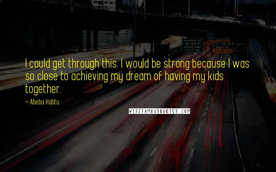 Abeba Habtu Quotes: I could get through this. I would be strong because I was so close to achieving my dream of having my kids together.