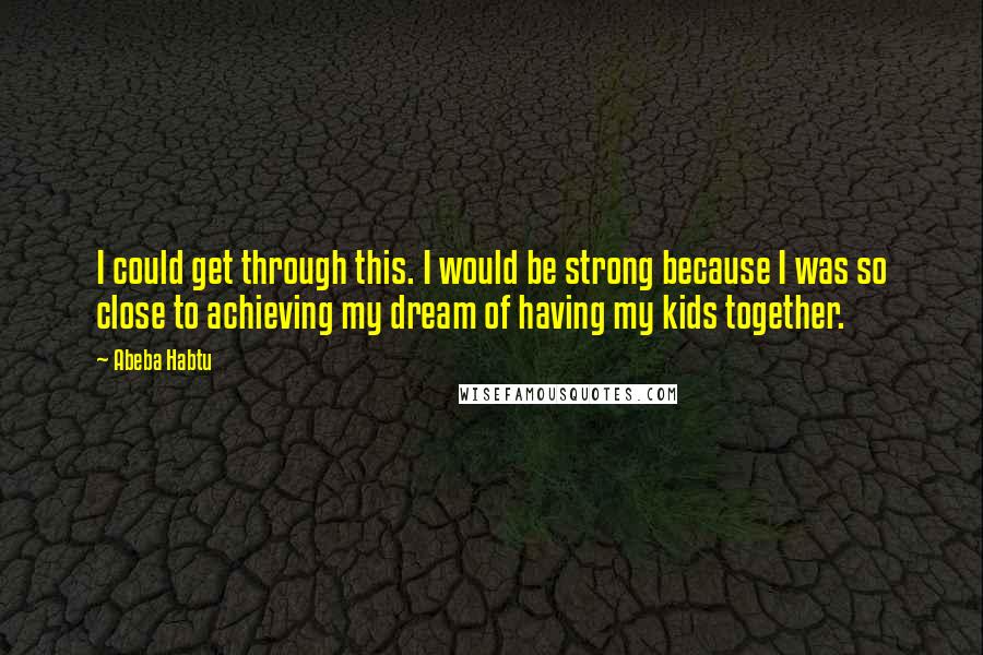 Abeba Habtu Quotes: I could get through this. I would be strong because I was so close to achieving my dream of having my kids together.