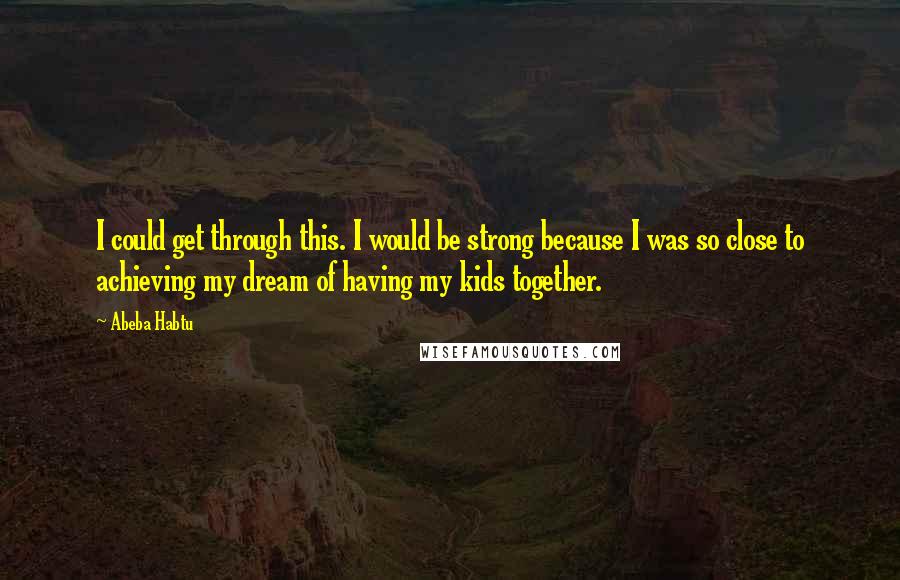 Abeba Habtu Quotes: I could get through this. I would be strong because I was so close to achieving my dream of having my kids together.