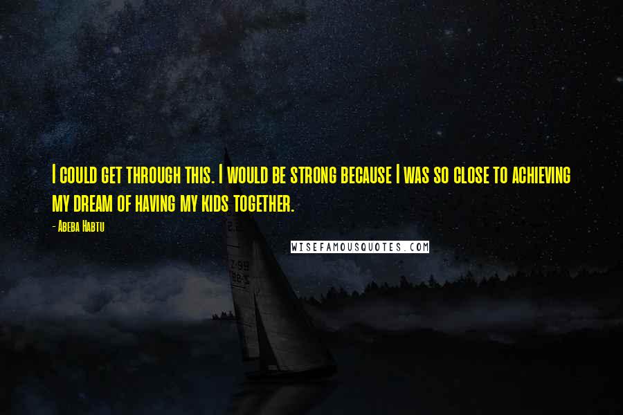 Abeba Habtu Quotes: I could get through this. I would be strong because I was so close to achieving my dream of having my kids together.