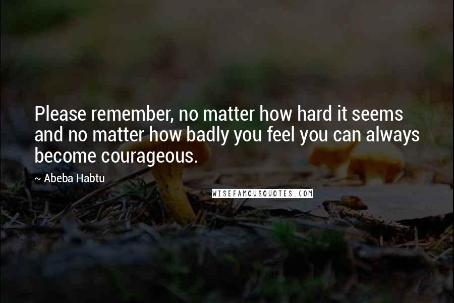 Abeba Habtu Quotes: Please remember, no matter how hard it seems and no matter how badly you feel you can always become courageous.