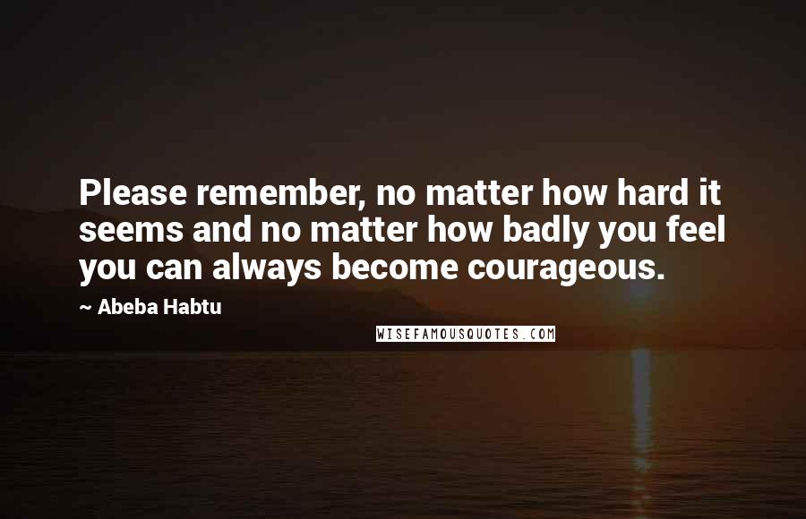 Abeba Habtu Quotes: Please remember, no matter how hard it seems and no matter how badly you feel you can always become courageous.