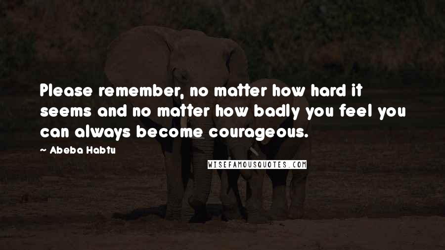 Abeba Habtu Quotes: Please remember, no matter how hard it seems and no matter how badly you feel you can always become courageous.