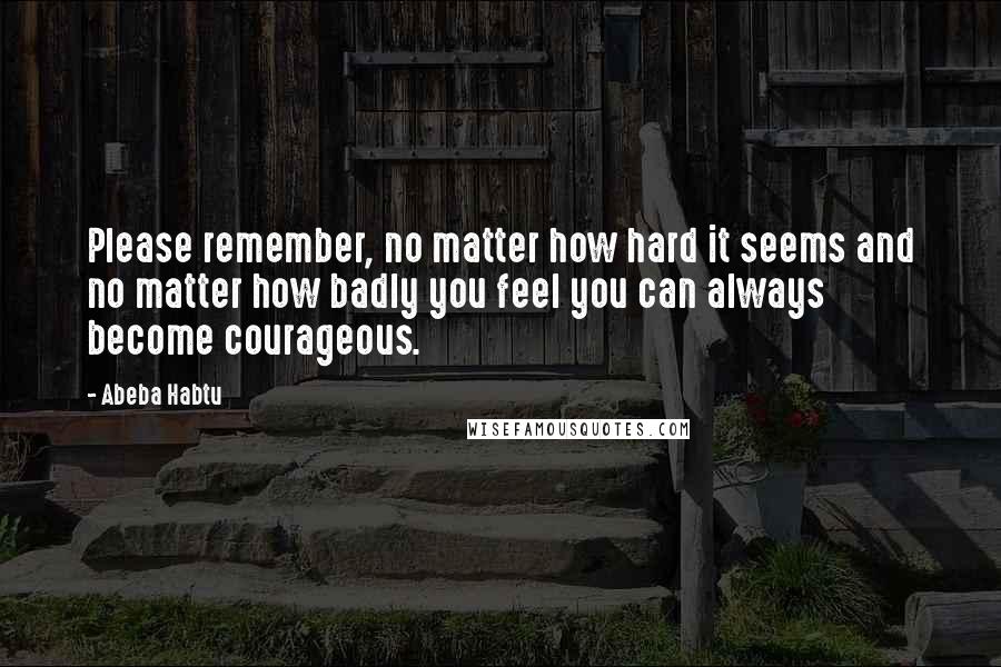 Abeba Habtu Quotes: Please remember, no matter how hard it seems and no matter how badly you feel you can always become courageous.