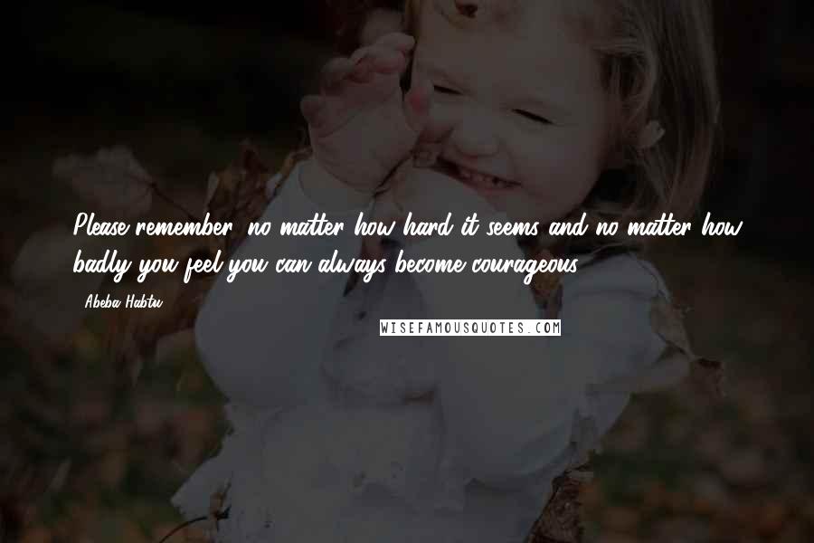 Abeba Habtu Quotes: Please remember, no matter how hard it seems and no matter how badly you feel you can always become courageous.