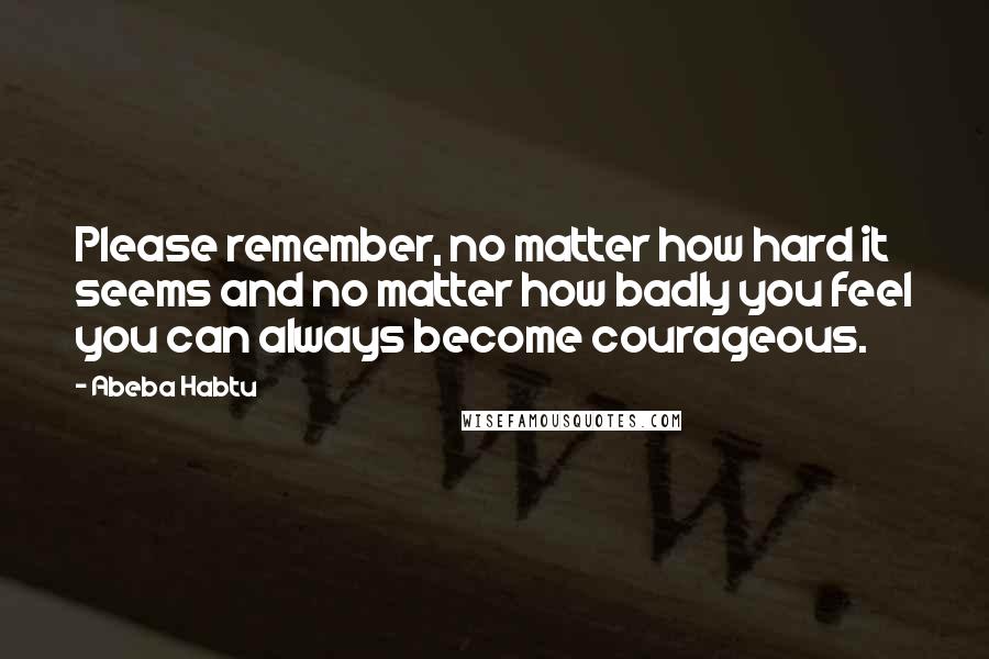 Abeba Habtu Quotes: Please remember, no matter how hard it seems and no matter how badly you feel you can always become courageous.