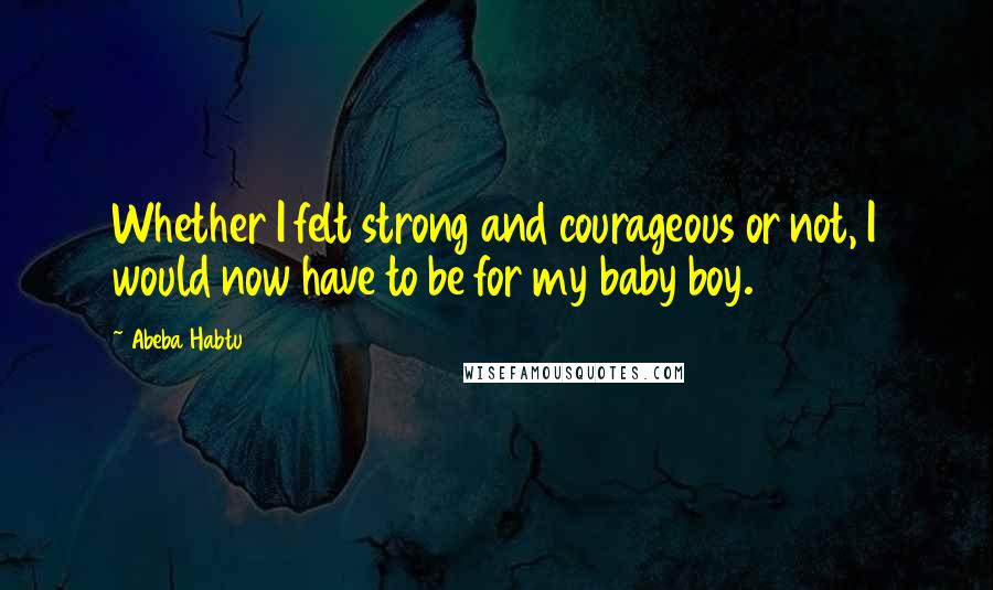 Abeba Habtu Quotes: Whether I felt strong and courageous or not, I would now have to be for my baby boy.