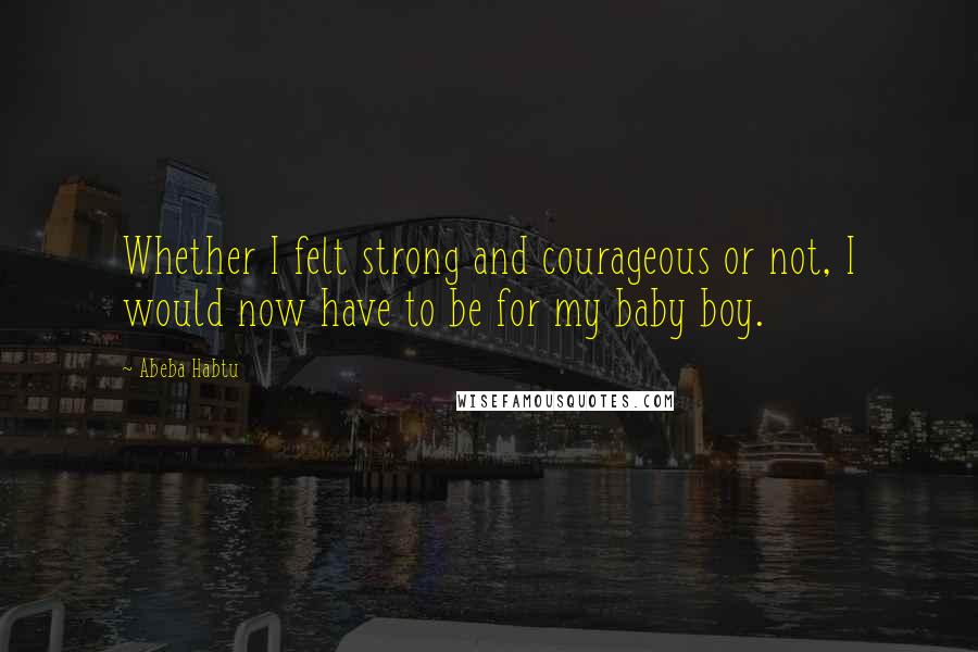 Abeba Habtu Quotes: Whether I felt strong and courageous or not, I would now have to be for my baby boy.