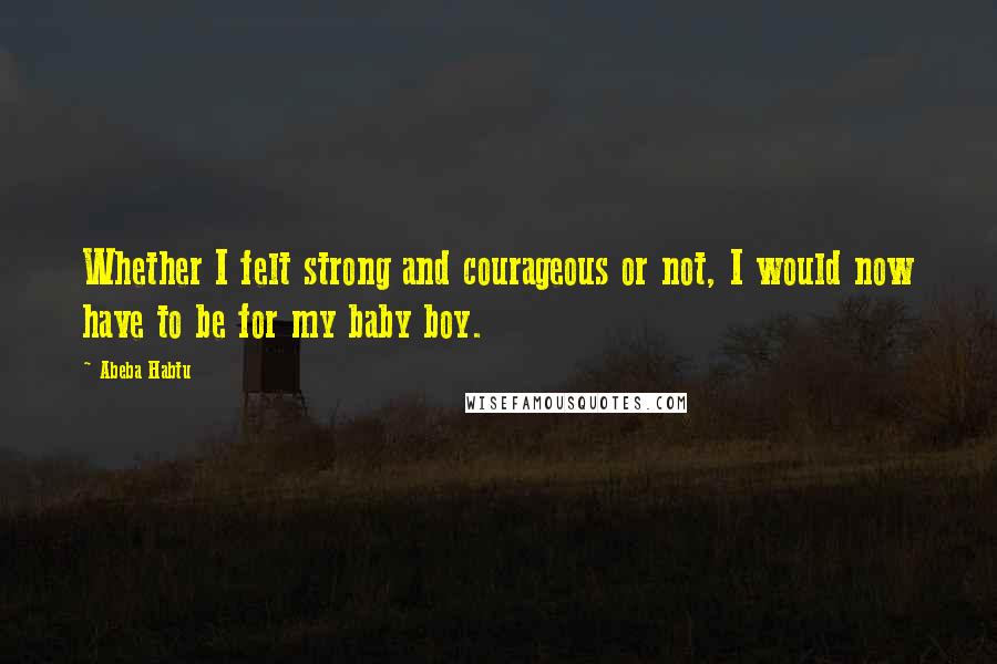 Abeba Habtu Quotes: Whether I felt strong and courageous or not, I would now have to be for my baby boy.