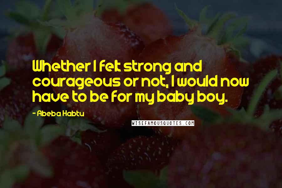 Abeba Habtu Quotes: Whether I felt strong and courageous or not, I would now have to be for my baby boy.