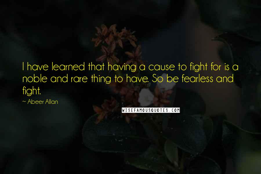 Abeer Allan Quotes: I have learned that having a cause to fight for is a noble and rare thing to have. So be fearless and fight.