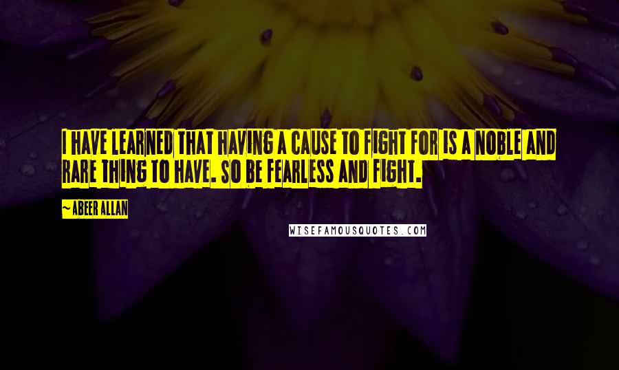 Abeer Allan Quotes: I have learned that having a cause to fight for is a noble and rare thing to have. So be fearless and fight.