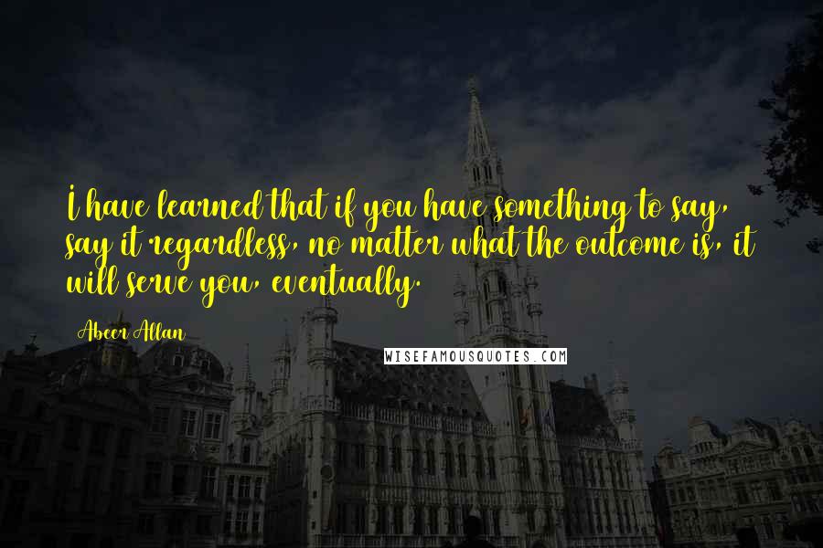 Abeer Allan Quotes: I have learned that if you have something to say, say it regardless, no matter what the outcome is, it will serve you, eventually.