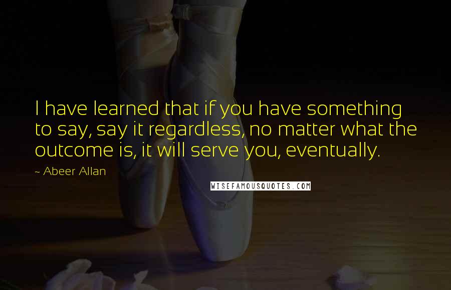 Abeer Allan Quotes: I have learned that if you have something to say, say it regardless, no matter what the outcome is, it will serve you, eventually.