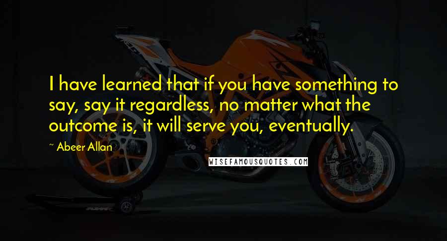 Abeer Allan Quotes: I have learned that if you have something to say, say it regardless, no matter what the outcome is, it will serve you, eventually.