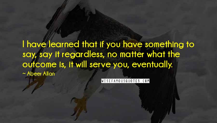 Abeer Allan Quotes: I have learned that if you have something to say, say it regardless, no matter what the outcome is, it will serve you, eventually.