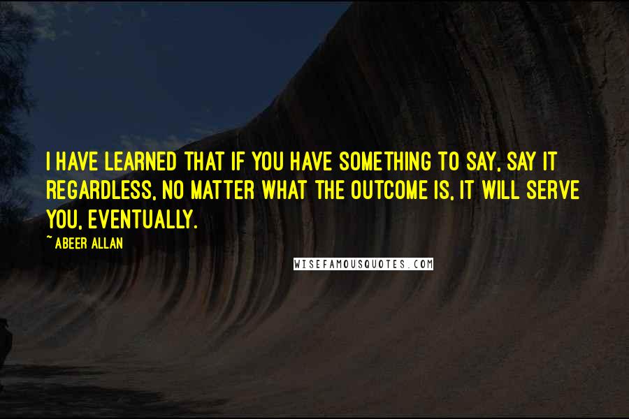 Abeer Allan Quotes: I have learned that if you have something to say, say it regardless, no matter what the outcome is, it will serve you, eventually.